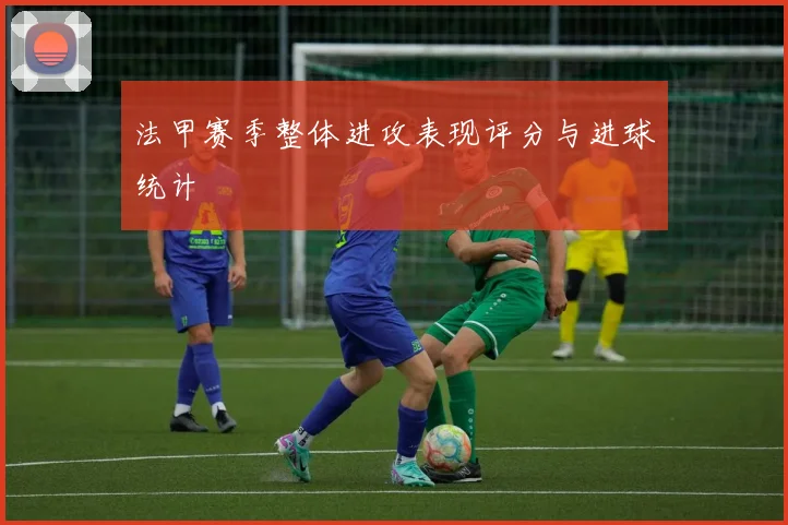 法甲赛季整体进攻表现评分与进球统计