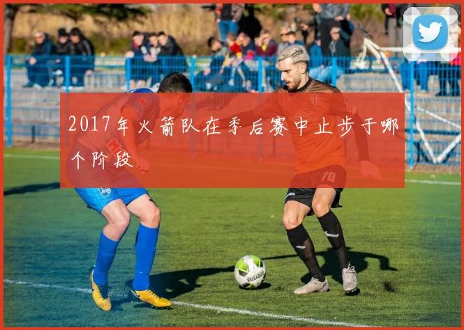 2017年火箭队在季后赛中止步于哪个阶段