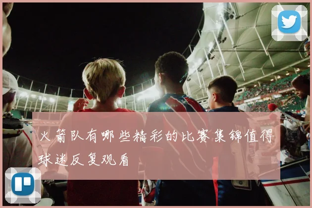 火箭队有哪些精彩的比赛集锦值得球迷反复观看