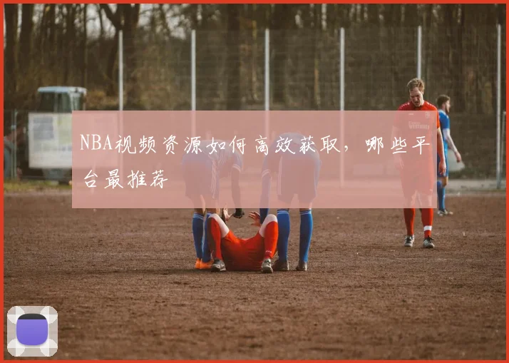 NBA视频资源如何高效获取，哪些平台最推荐